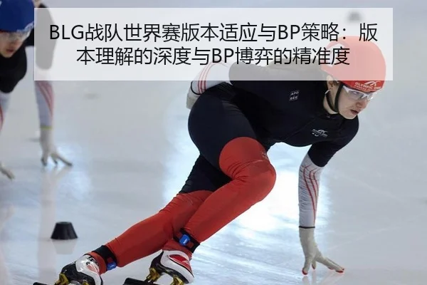 BLG战队世界赛版本适应与BP策略：版本理解的深度与BP博弈的精准度