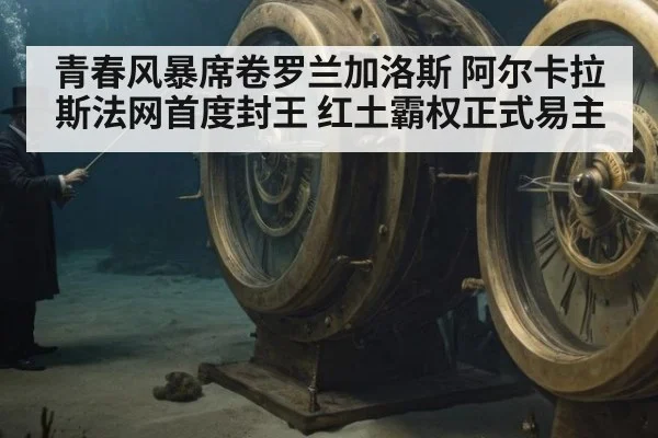 青春风暴席卷罗兰加洛斯 阿尔卡拉斯法网首度封王 红土霸权正式易主