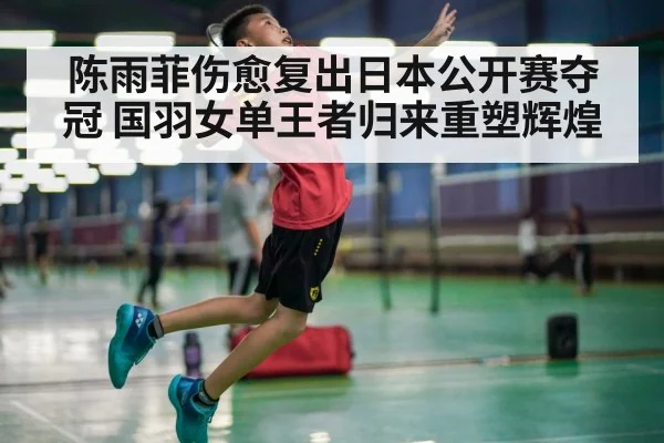陈雨菲伤愈复出日本公开赛夺冠 国羽女单王者归来重塑辉煌
