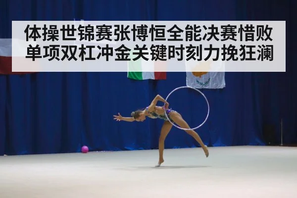 体操世锦赛张博恒全能决赛惜败单项双杠冲金关键时刻力挽狂澜